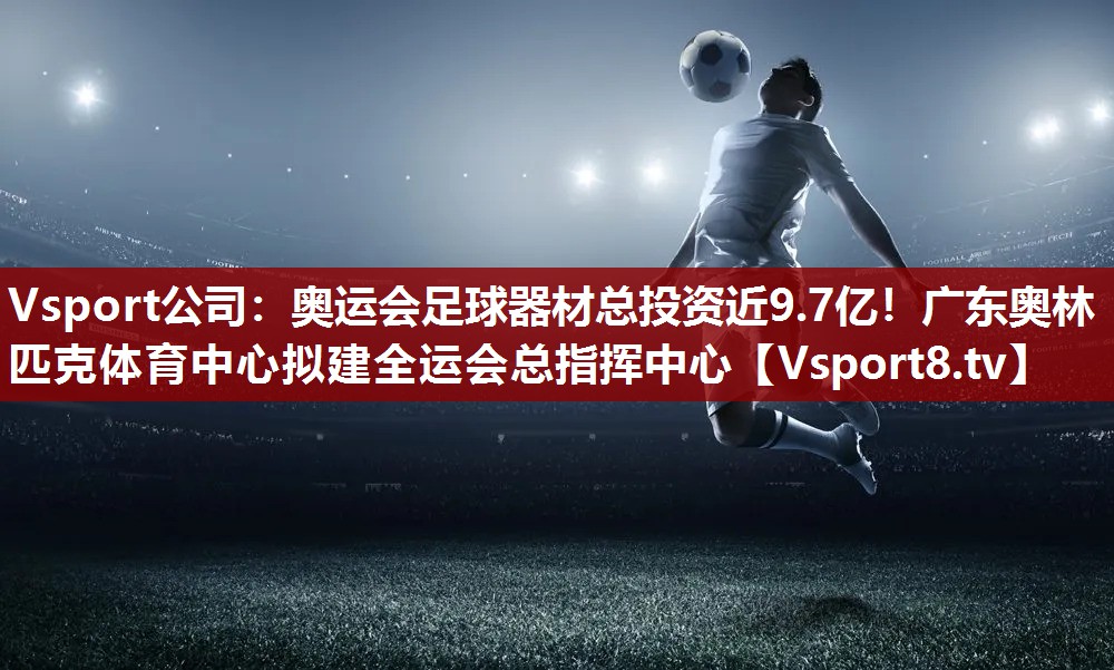 Vsport公司：奥运会足球器材总投资近9.7亿！广东奥林匹克体育中心拟建全运会总指挥中心