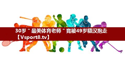 30岁＂最美体育老师＂竟被49岁糙汉抱走