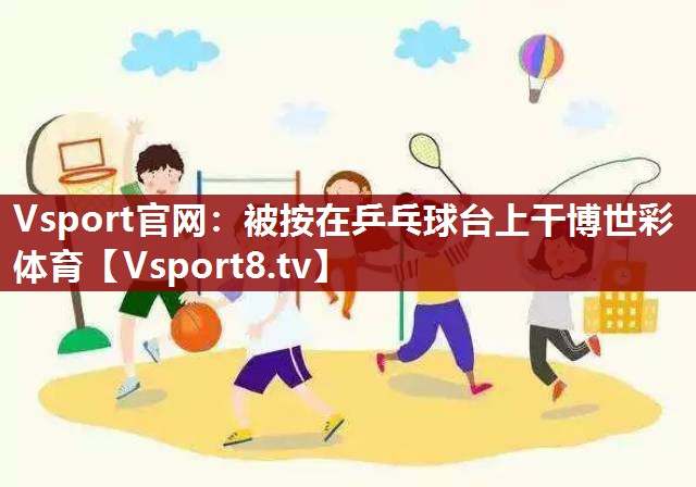 Vsport官网：被按在乒乓球台上干博世彩体育