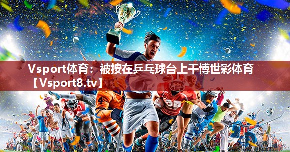 Vsport体育：被按在乒乓球台上干博世彩体育