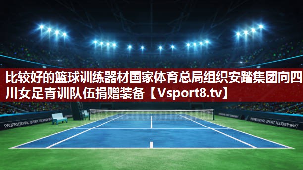 比较好的篮球训练器材国家体育总局组织安踏集团向四川女足青训队伍捐赠装备