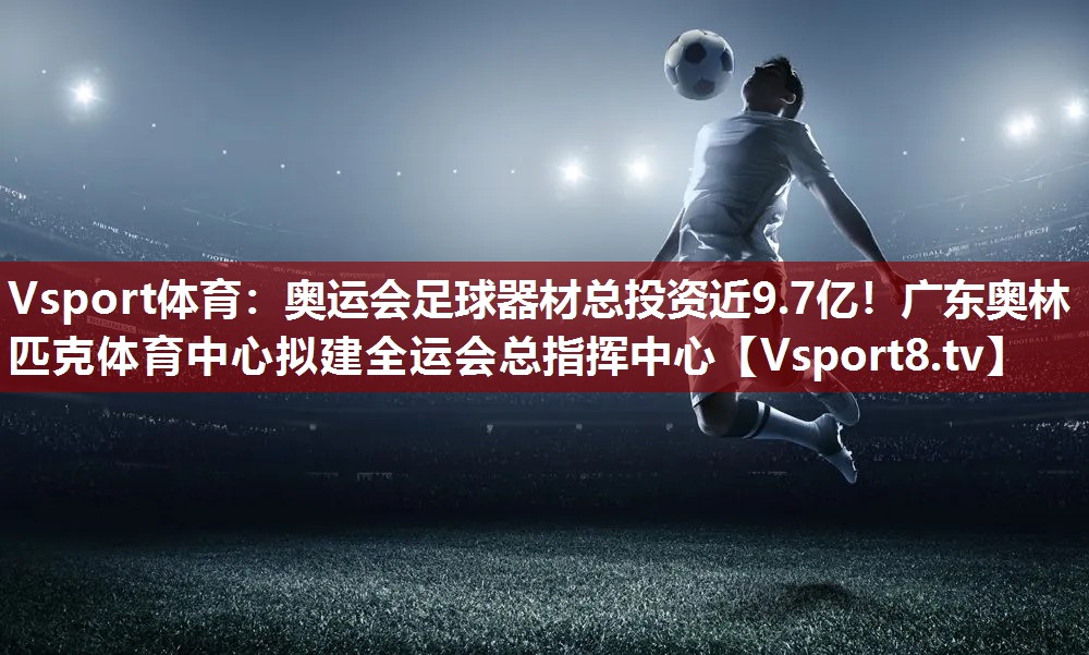 Vsport体育：奥运会足球器材总投资近9.7亿！广东奥林匹克体育中心拟建全运会总指挥中心
