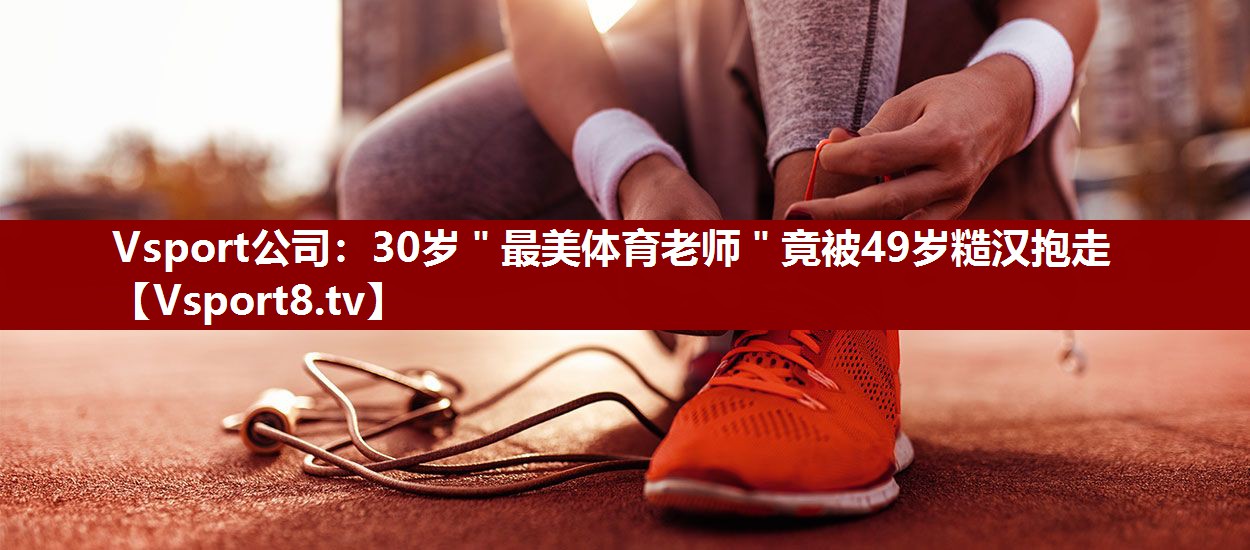Vsport公司：30岁＂最美体育老师＂竟被49岁糙汉抱走