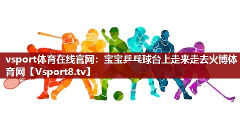 vsport体育在线官网：宝宝乒乓球台上走来走去火博体育网