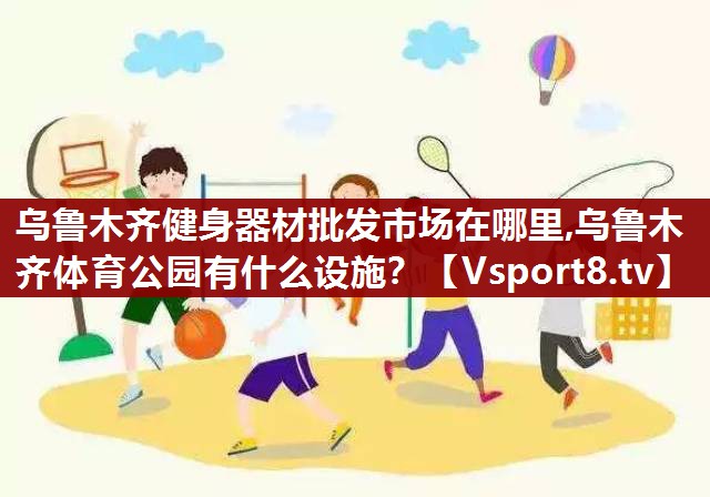 乌鲁木齐健身器材批发市场在哪里,乌鲁木齐体育公园有什么设施？