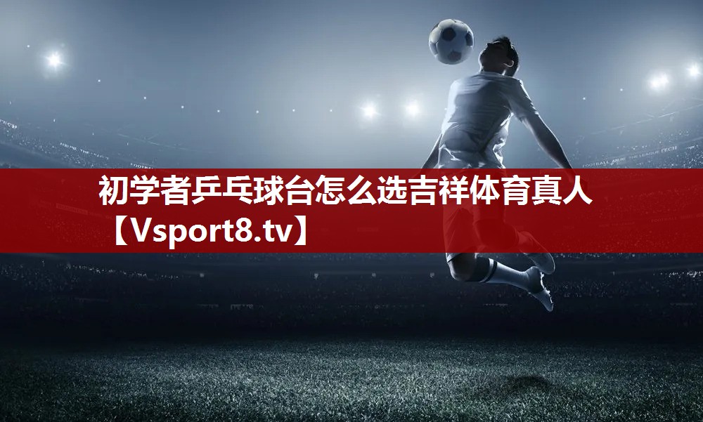 初学者乒乓球台怎么选吉祥体育真人